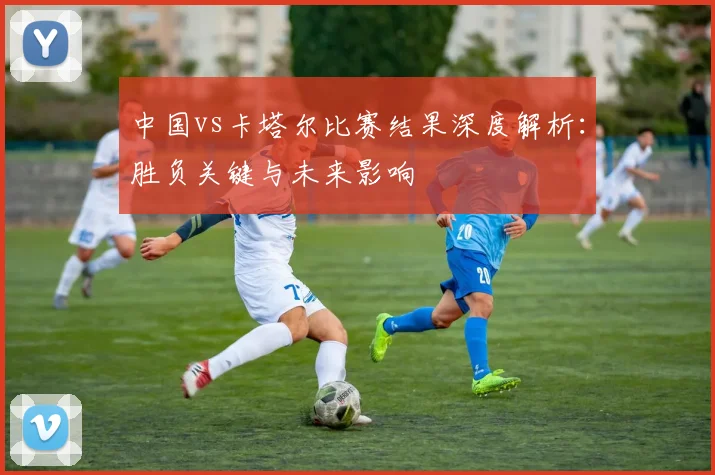 中国vs卡塔尔比赛结果深度解析：胜负关键与未来影响