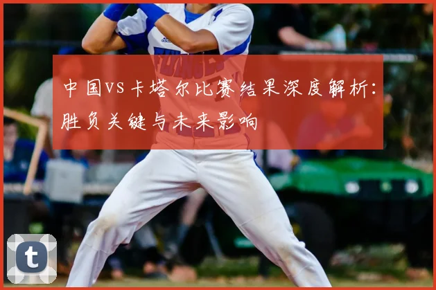 中国vs卡塔尔比赛结果深度解析：胜负关键与未来影响