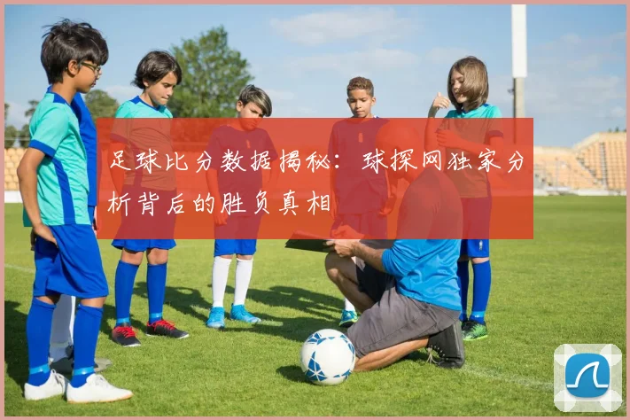 足球比分数据揭秘：球探网独家分析背后的胜负真相