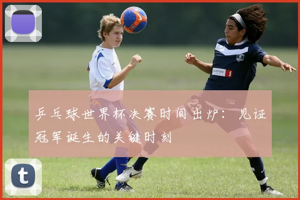 乒乓球世界杯决赛时间出炉:见证冠军诞生的关键时刻