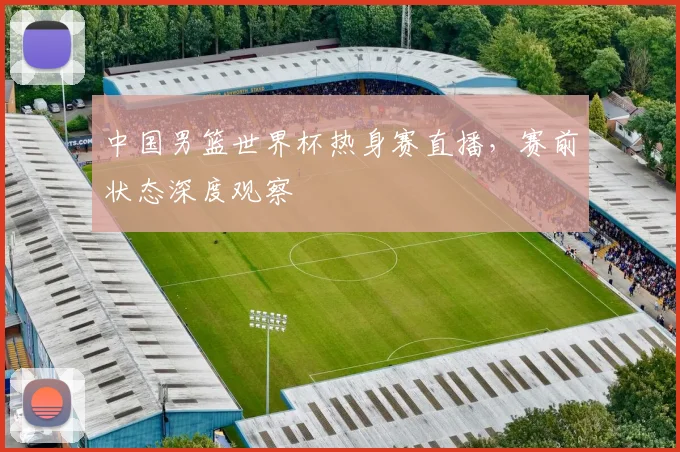 中国男篮世界杯热身赛直播，赛前状态深度观察