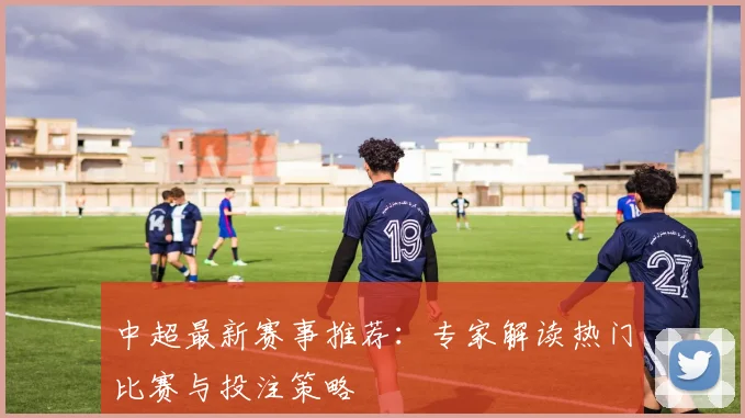 中超最新赛事推荐：专家解读热门比赛与投注策略