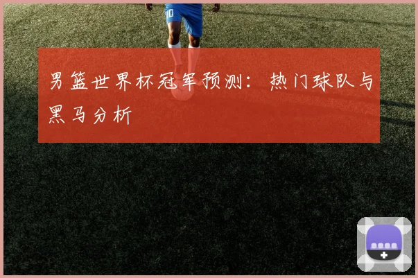 男篮世界杯冠军预测：热门球队与黑马分析