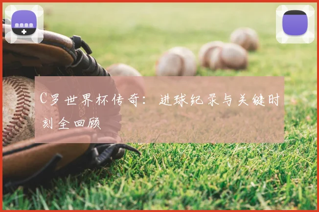 C罗世界杯传奇：进球纪录与关键时刻全回顾