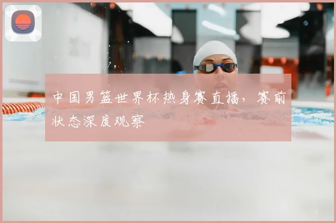 中国男篮世界杯热身赛直播，赛前状态深度观察