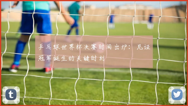 乒乓球世界杯决赛时间出炉：见证冠军诞生的关键时刻