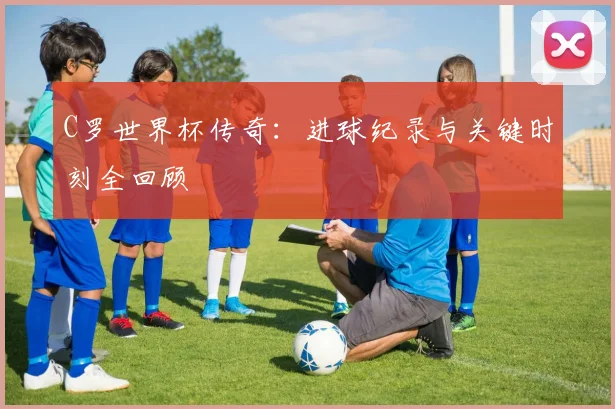 C罗世界杯传奇：进球纪录与关键时刻全回顾
