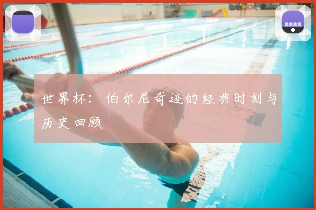 世界杯：伯尔尼奇迹的经典时刻与历史回顾